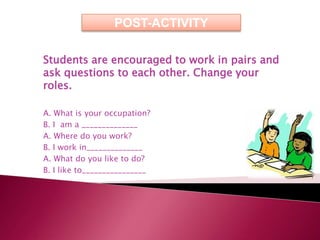 POST-ACTIVITY

Students are encouraged to work in pairs and
ask questions to each other. Change your
roles.

A. What is your occupation?
B. I am a ______________
A. Where do you work?
B. I work in______________
A. What do you like to do?
B. I like to________________
 