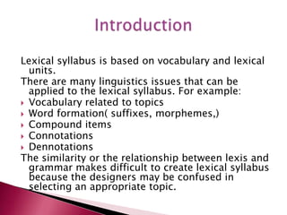 Lexical syllabus is based on vocabulary and lexical
  units.
There are many linguistics issues that can be
  applied to the lexical syllabus. For example:
 Vocabulary related to topics
 Word formation( suffixes, morphemes,)
 Compound items
 Connotations
 Dennotations
The similarity or the relationship between lexis and
  grammar makes difficult to create lexical syllabus
  because the designers may be confused in
  selecting an appropriate topic.
 