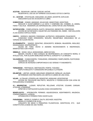 3


ACOTAR : RESERVAR, LIMITAR, CERCAR, AHITAR.
     RESERVAR EL USO DE UN TERRENO COLOCANDO COTOS O LÍMITES.

31.- ACOTAR : ATESTIGUAR, ASEGURAR, ACLARAR, ADVERTIR, EXPLICAR.
       ASEGURAR ALGO DE UN ESCRITO O LIBRO.

DOMESTICAR : DOMAR, AMANSAR, AGUACHAR, AMAESTRAR, ADIESTRAR.
      REDUCIR O ACOSTUMBRAR A LA VISTA Y COMPAÑÍA DEL HOMBRE; AL ANIMAL
FIERO Y SALVAJE. MODERAR LAS ASPEREZAS DEL CARÁCTER DE UNA PERSONA.

SATISFACCIÓN : COMPLACENCIA, GUSTO, DESAHOGO, BIENESTAR, COMODIDAD.
       ACCIÓN DE SATISFACER O AQUIETAR LAS PASIONES DEL ÁNIMO. DAR SOLUCIÓN
A LAS DUDAS O DIFICULTADES.

CIERTO : VERÍDICO, SINCERO, FIDEDIGNO, AUTÉNTICO, VERDADERO, FEHACIENTE.
      CONOCIDO COMO VERDADERO, SEGURO, INDUBITABLE (INDUDABLE) DE LA
VERDAD DE ALGÚN HECHO .

35.-EXABRUPTO : SANDEZ, DESATINO, DESACIERTO, BOBADA, MAJADERÍA, INSULSEZ,
DESAGUISADO, DESPROPÓSITO.
       SALIDA DE TONO, DICHO O ADEMÁN INCONVENIENTE E INESPERADO,
MANIFESTADO CON VIVEZA.

SÍMBOLO : SIGNO, SIGLA, MONOGRAMA, ABREVIATURA.
      IMAGEN, FIGURA O IDEA CONQUE SE RESPRESENTA UN CONCEPTO MORAL O
INTELECTUAL, POR ALGUNA SEMEJANZA ENTRE EL CONCEPTO Y LA IMAGEN.

VULGARIDAD : CHABACANERÍA, TOSQUEDAD, ORDINARIEZ, RAMPLONERÍA, RUSTICIDAD.
     CALIDAD DE VULGAR.
     ESPECIE DE NOVEDAD E IMPORTANCIA O DE VERDAD Y FUNDAMENTO.


TERQUEDAD : PERTINACIA, OBSTINACIÓN, PORFÍA, TOZUDEZ.
     DISPUTA MOLESTA Y CANSADORA INFLEXIBLE A LA RAZÓN.

DELIMITAR : LIMITAR, LINDAR, AMOJONAR, DEMARCAR, SEÑALAR, JALONAR.
      DETERMINAR CON PRECISIÓN LOS LÍMITES O LINDES DE UNA COSA.

VEJAR : ULTRAJAR, ATROPELLAR, DENOSTAR, AGRAVIAR, APOSTROFAR.
      ACCIÓN DE PROVOCAR MALTRATO, MOLESTIA O PERSECUCIÓN CON AFÁN DE
PERJUDICARLE O DAÑARLE.

41.- ABARROTAR:   LLENAR, REPLETAR, RELLENAR, ATESTAR, COLMAR, CARGAR,
ATOCHAR, ATIBORRAR.
      APRETAR O FORTALECER ALGUNA COSA CON BARROTES

BENEPLÁCITO : APROBACIÓN, PERMISO, AQUIESCENCIA, ASENTIMIENTO, ANUENCIA,
CONSENTIMIENTO, LICENCIA.
     APROBACIÓN O PERMISO PARA HACER ALGO.

PARADIGMA : MODELO, EJEMPLO, PAUTA, DECHADO, MUESTRA.
     MODELO O EJEMPLO DE ALGO.
     CONJUNTO DE IDEAS O PRINCIPIOS FILOSÓFICOS, CIENTÍFICOS, ETC.     QUE
CONSTITUYEN LA BASE DE UNA TEORÍA.
 