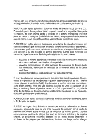 www.aulados.net Geología & Yacimientos Minerales 2009




incluyen SO2 (que en la atmósfera forma ácido sulfúrico, principal responsable de la lluvia
ácida) y pueden incluir también As2O3, si el concentrado contiene enargita (Cu3AsS4).

PIRROTINA (en inglés: pyrrhotite): Sulfuro de hierro de fórmula Fe(1-x)S (x = 0 a 0.2).
Posee cierto grado de magnetismo (débil comparado con el de la magnetita). Su aspecto
es metálico, de color amarillo pálido y cristaliza en el sistema monoclínico (variedad
pobre en hierro) o hexagonal (variedad rica en hierro), aunque generalmente presenta
aspecto masivo. Es un mineral frecuente en yacimientos de tipo skarn de cobre.

PLACERES (en inglés: placers): Yacimientos secundarios de minerales formados por
erosión diferencial o por depositación diferencial (durante el transporte de sedimentos).
Los minerales que forman estos yacimientos son resistentes al ataque químico así como
a la abrasión, y su alta densidad les permite sedimentar cuando otros minerales son
transportados por la corriente. Se distingue los siguientes tipos de placeres:

   • Eluviales: el mineral económico permanece en el sitio mientras otros materiales
     de la roca o sedimento son disueltos o transportados.
   • Aluviales: concentraciones en sitios favorables de una cuenca de drenaje donde
     hay obstáculos, disminución de velocidad de la corriente, efecto de la fuerza
     centrífuga.
   • Litorales: formados por efecto del oleaje y las corrientes marinas.

El oro y los platinoides forman yacimientos tipo placer (aluviales) importantes. Debido,
debido a su propiedad de amalgamarse se pueden desarrollar pepitas de oro. También
forman placeres la casiterita (SnO2), los diamantes y muchos minerales no-metálicos,
como circón, granate, rutilo, etc. Los placeres auríferos de Chile se explotaron ya en
tiempos incaicos y fueron el principal recurso económico que financió la conquista de
Chile. En la Región de Coquimbo fueron notablemente importantes los de Andacollo,
explotados ya en tiempos pre-hispánicos.

PLATINOIDES (en inglés: platinoids): Elementos metálicos del Grupo del Platino, como
Ir, Rh, Pd y Os. Ver lopolito.

PLIEGUE (en inglés: fold): Estructura formada por estratos deformados en formas
arqueadas, siguiendo la figura de una onda mecánica. Se producen por el efecto de
presiones horizontales sobre estratos que se comportan de manera plástica. La parte
estructuralmente positiva del pliegue (en arco) se denomina anticlinal y la negativa
sinclinal. El plegamiento desarrolla espacios en las zonas axiales anticlinales o
sinclinales de los pliegues por diaclasamiento, fracturas que luego pueden albergar




                                                                                        59
 