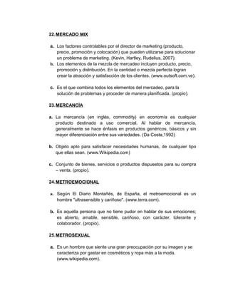 22.MERCADO MIX
a. Los factores controlables por el director de marketing (producto,
precio, promoción y colocación) que pueden utilizarse para solucionar
un problema de marketing. (Kevin, Hartley, Rudelius, 2007).
b. Los elementos de la mezcla de mercadeo incluyen producto, precio,
promoción y distribución. En la cantidad o mezcla perfecta logran
crear la atracción y satisfacción de los clientes. (www.outsoft.com.ve).
c. Es el que combina todos los elementos del mercadeo, para la
solución de problemas y proceder de manera planificada. (propio).
23.MERCANCÍA
a. La mercancía (en inglés, commodity) en economía es cualquier
producto destinado a uso comercial. Al hablar de mercancía,
generalmente se hace énfasis en productos genéricos, básicos y sin
mayor diferenciación entre sus variedades. (Da Costa,1992)
b. Objeto apto para satisfacer necesidades humanas, de cualquier tipo
que ellas sean. (www.Wikipedia.com)
c. Conjunto de bienes, servicios o productos dispuestos para su compra
– venta. (propio).
24.METROEMOCIONAL
a. Según El Diario Montañés, de España, el metroemocional es un
hombre "ultrasensible y cariñoso". (www.terra.com).
b. Es aquella persona que no tiene pudor en hablar de sus emociones;
es abierto, amable, sensible, cariñoso, con carácter, tolerante y
colaborador. (propio).
25.METROSEXUAL
a. Es un hombre que siente una gran preocupación por su imagen y se
caracteriza por gastar en cosméticos y ropa más a la moda.
(www.wikipedia.com).
 