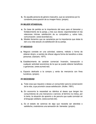b. Es aquella persona de género masculino, que se caracteriza por la
constante preocupación de su imagen física. (propio).
26.MUJER VITASEXUAL
a. Su base de partida es la importancia del sexo para el bienestar y
fortalecimiento de la pareja, y tres sus claves: espontaneidad en las
relaciones íntimas, satisfacción de su compañero y, sobre todo,
comunicación. (www.laverdad.es).
b. Modelo femenino que se caracteriza por la importancia que éstas le
dan a su vida sexual y la satisfacción de su pareja.
27.NEGOCIO
a. Negocio consiste en una actividad, sistema, método o forma de
obtener dinero, a cambio de ofrecer alguna forma de beneficio a otras
personas. (Garzaro, 1977).
b. Establecimiento de carácter comercial. Inversión, transacción o
cualquier actividad económica de la que se puede obtener beneficios
o ganancias. (www.eumed.net)
c. Espacio dedicado a la compra y venta de mercancía con fines
lucrativos. (propio).
28.NECESIDAD
a. Toda cosa que requiere o desea un consumidor para la conservación
de la vida, cuya provisión causa satisfacción. (Kotler, 1991).
b. En economía la necesidad es idéntica al deseo que tengan los
consumidores de una mercancía o servicio; el término no indica, por
lo tanto, la situación de apremio o de penuria que suele connotar en
el lenguaje cotidiano. (www.eumed.net).
c. Es el estado de carencia de algo que necesita ser atendida o
satisfecha, creándonos una sensación de bienestar. (propio).
 