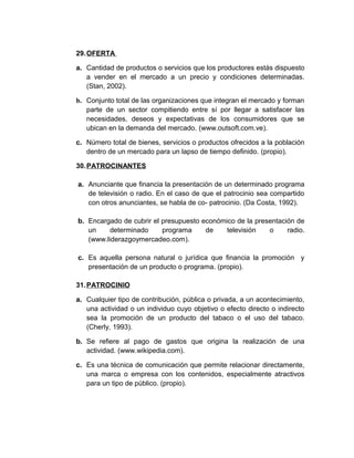 29.OFERTA
a. Cantidad de productos o servicios que los productores estás dispuesto
a vender en el mercado a un precio y condiciones determinadas.
(Stan, 2002).
b. Conjunto total de las organizaciones que integran el mercado y forman
parte de un sector compitiendo entre sí por llegar a satisfacer las
necesidades, deseos y expectativas de los consumidores que se
ubican en la demanda del mercado. (www.outsoft.com.ve).
c. Número total de bienes, servicios o productos ofrecidos a la población
dentro de un mercado para un lapso de tiempo definido. (propio).
30.PATROCINANTES
a. Anunciante que financia la presentación de un determinado programa
de televisión o radio. En el caso de que el patrocinio sea compartido
con otros anunciantes, se habla de co- patrocinio. (Da Costa, 1992).
b. Encargado de cubrir el presupuesto económico de la presentación de
un determinado programa de televisión o radio.
(www.liderazgoymercadeo.com).
c. Es aquella persona natural o jurídica que financia la promoción y
presentación de un producto o programa. (propio).
31.PATROCINIO
a. Cualquier tipo de contribución, pública o privada, a un acontecimiento,
una actividad o un individuo cuyo objetivo o efecto directo o indirecto
sea la promoción de un producto del tabaco o el uso del tabaco.
(Cherly, 1993).
b. Se refiere al pago de gastos que origina la realización de una
actividad. (www.wikipedia.com).
c. Es una técnica de comunicación que permite relacionar directamente,
una marca o empresa con los contenidos, especialmente atractivos
para un tipo de público. (propio).
 