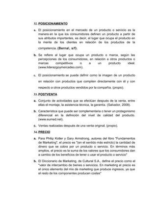 32. POSICIONAMIENTO
a. El posicionamiento en el mercado de un producto o servicio es la
manera en la que los consumidores definen un producto a partir de
sus atributos importantes, es decir, el lugar que ocupa el producto en
la mente de los clientes en relación de los productos de la
competencia. (Bernal, s/f).
b. Se refiere al lugar que ocupa un producto o marca, según las
percepciones de los consumidores, en relación a otros productos o
marcas competitivos o a un producto ideal.
(www.liderazgoymercadeo.com).
c. El posicionamiento se puede definir como la imagen de un producto
en relación con productos que compiten directamente con él y con
respecto a otros productos vendidos por la compañía. (propio).
33. POSTVENTA
a. Conjunto de actividades que se efectúan después de la venta, entre
ellas el montaje, la asistencia técnica, la garantía. (Salvador, 2008).
b. Característica que puede ser complementaria o tener un protagonismo
diferencial en la definición del nivel de calidad del producto.
(www.eumed.net).
c. Ventas realizadas después de una venta original. (propio).
34. PRECIO
a. Para Philip Kotler y Gary Armstrong, autores del libro "Fundamentos
de Marketing", el precio es "(en el sentido más estricto) la cantidad de
dinero que se cobra por un producto o servicio. En términos más
amplios, el precio es la suma de los valores que los consumidores dan
a cambio de los beneficios de tener o usar el producto o servicio"
b. El Diccionario de Marketing, de Cultural S.A., define el precio como el
"valor de intercambio de bienes o servicios. En marketing el precio es
el único elemento del mix de marketing que produce ingresos, ya que
el resto de los componentes producen costes"
 