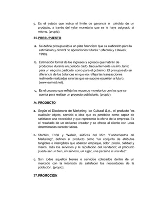 c. Es el estado que indica el limite de ganancia o pérdida de un
producto, a través del valor monetario que se le haya asignado al
mismo. (propio).
35.PRESUPUESTO
a. Se define presupuesto a un plan financiero que es elaborado para la
estimación y control de operaciones futuras.” (Medina y Esteves,
1998).
b. Estimación formal de los ingresos y egresos que habrán de
producirse durante un período dado, frecuentemente un año, tanto
para un negocio particular como para el gobierno. El presupuesto se
diferencia de los balances en que no refleja las transacciones
realmente realizadas sino las que se supone ocurrirán a futuro.
(www.eumed.net).
c. Es el proceso que refleja los recursos monetarios con los que se
cuenta para realizar un proyecto publicitario. (propio).
36. PRODUCTO
a. Según el Diccionario de Marketing, de Cultural S.A., el producto "es
cualquier objeto, servicio o idea que es percibido como capaz de
satisfacer una necesidad y que representa la oferta de la empresa. Es
el resultado de un esfuerzo creador y se ofrece al cliente con unas
determinadas características.
b. Stanton, Etzel y Walker, autores del libro "Fundamentos de
Marketing", definen el producto como "un conjunto de atributos
tangibles e intangibles que abarcan empaque, color, precio, calidad y
marca, más los servicios y la reputación del vendedor; el producto
puede ser un bien, un servicio, un lugar, una persona o una idea".
c. Son todos aquellos bienes o servicios colocados dentro de un
mercado con la intención de satisfacer las necesidades de la
población. (propio).
37.PROMOCIÓN
 