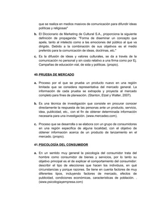 que se realiza en medios masivos de comunicación para difundir ideas
políticas y religiosas"
b. El Diccionario de Marketing de Cultural S.A., proporciona la siguiente
definición de propaganda: "Forma de diseminar un concepto que
apela, tanto al intelecto como a las emociones del público al que va
dirigido. Debido a la combinación de sus objetivos es el medio
preferido para la comunicación de ideas, doctrinas, etc."
c. Es la difusión de ideas y valores culturales, se da a través de la
comunicación no personal y sin costo relativo a una firma como por Ej.
Campañas de educación vial, de sida y políticas. (propio).
40.PRUEBA DE MERCADO
a. Proceso por el que se prueba un producto nuevo en una región
limitada que se considera representativa del mercado general. La
información de cada prueba se extrapola y proyecta al mercado
completo para fines de planeación. (Stanton, Etzel y Walter, 2007).
b. Es una técnica de investigación que consiste en procurar conocer
directamente la respuesta de las personas ante un producto, servicio,
idea, publicidad, etc., con el fin de obtener determinada información
necesaria para una investigación. (www.mercadeo.com).
c. Proceso que se desarrolla o se elabora con un grupo de consumidores
en una región especifica de alguna localidad, con el objetivo de
obtener información acerca de un producto de lanzamiento en el
mercado. (propio).
41.PSICOLOGÍA DEL CONSUMIDOR
a. En un sentido muy general la psicología del consumidor trata del
hombre como consumidor de bienes y servicios, por lo tanto su
objetivo principal es el de explicar el comportamiento del consumidor:
describir el tipo de elecciones que hacen los individuos, en qué
circunstancias y porque razones. Se tiene en cuenta factores de muy
diferentes tipos, incluyendo factores de mercado, efectos de
publicidad, condiciones económicas, características de población. .
(www.psicologiayempresa.com)
 