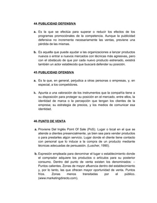 44.PUBLICIDAD DEFENSIVA
a. Es la que se efectúa para superar o reducir los efectos de los
programas promociónales de la competencia. Aunque la publicidad
defensiva no incrementa necesariamente las ventas, previene una
pérdida de las mismas.
b. Es aquella que puede ayudar a las organizaciones a lanzar productos
nuevos o entrar a nuevos mercados con técnicas más agresivas, pero
con el obstáculo de que por cada nuevo producto estrenado, existirá
también un actor establecido que buscará defender su posición.
45.PUBLICIDAD OFENSIVA
a. Es la que, en general, perjudica a otras personas o empresas, y, en
especial, a los competidores.
b. Apunta a una valoración de los instrumentos que la compañía tiene a
su disposición para proteger su posición en el mercado, entre ellos, la
identidad de marca o la percepción que tengan los clientes de la
empresa; su estrategia de precios, y los medios de comunicar esa
identidad.
46.PUNTO DE VENTA
a. Proviene Del Inglés Point Of Sale (PoS). Lugar o local en el que se
atiende a clientes presencialmente, ya bien sea para vender productos
o para prestarles algún servicio. Lugar donde el cliente tiene contacto
con personal que lo induce a la compra de un producto mediante
técnicas adecuadas de persuasión. (Luscher, 1990).
b. Expresión empleada para denominar el lugar o establecimiento donde
el comprador adquiere los productos o artículos para su posterior
consumo. Dentro del punto de venta existen los denominados: –
Puntos calientes. Zonas de mayor afluencia dentro del establecimiento
y, por lo tanto, las que ofrecen mayor oportunidad de venta. Puntos
fríos. Zonas menos transitadas por el público.
(www.marketingdirecto.com).
 