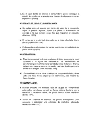 c. Es el lugar donde los clientes o consumidores puede conseguir o
adquirir los productos o servicios que deseen de alguna empresa en
específica. (propio).
47.REMATE DE PRODUCTO O MERCANCÍA
a. Se realiza sobre el sesenta por ciento del valor de la mercancía,
según el gerente regional, precio que puede ir aumentando de
acuerdo a lo que quieran pagar los que requieren el producto.
(Martínez, 1990).
b. El remate es el precio final alcanzado por la cosa subastada. (www.
psicologiayempresa.com).
c. Es la puesta en el mercado de bienes o productos por debajo de su
precio inicial. (propio).
48.RETROSEXUAL
a. El varón retrosexual es lo que en algunos ámbitos se conocería como
oposición a la figura del metrosexual: los retrosexuales se
caracterizan por invertir la menor cantidad posible de tiempo, dinero y
esfuerzo en cuidar su aspecto personal y cualquier detalle que pueda
afectar a su imagen. (www.wikipedia.com).
b. Es aquel hombre que no se preocupa de su apariencia física, no se
viste a la moda ni usa algún tipo de cosméticos, para mejorar su
físico. (propio).
49.SEGMENTACIÓN
a. División arbitraria del mercado total en grupos de compradores
potenciales, para hacer coincidir en forma eficiente la oferta con la
demanda o necesidad actual, del grupo definido como segmento.
(Smith, 1976).
b. Acción de clasificar el mercado en grupos homogéneos, para
conocerlo y establecer una estrategia de marketing adecuada.
(www.mercadeo.com).
 