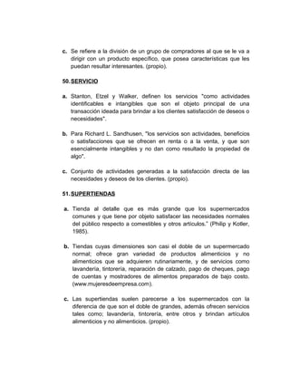c. Se refiere a la división de un grupo de compradores al que se le va a
dirigir con un producto específico, que posea características que les
puedan resultar interesantes. (propio).
50.SERVICIO
a. Stanton, Etzel y Walker, definen los servicios "como actividades
identificables e intangibles que son el objeto principal de una
transacción ideada para brindar a los clientes satisfacción de deseos o
necesidades".
b. Para Richard L. Sandhusen, "los servicios son actividades, beneficios
o satisfacciones que se ofrecen en renta o a la venta, y que son
esencialmente intangibles y no dan como resultado la propiedad de
algo".
c. Conjunto de actividades generadas a la satisfacción directa de las
necesidades y deseos de los clientes. (propio).
51.SUPERTIENDAS
a. Tienda al detalle que es más grande que los supermercados
comunes y que tiene por objeto satisfacer las necesidades normales
del público respecto a comestibles y otros artículos.” (Philip y Kotler,
1985).
b. Tiendas cuyas dimensiones son casi el doble de un supermercado
normal; ofrece gran variedad de productos alimenticios y no
alimenticios que se adquieren rutinariamente, y de servicios como
lavandería, tintorería, reparación de calzado, pago de cheques, pago
de cuentas y mostradores de alimentos preparados de bajo costo.
(www.mujeresdeempresa.com).
c. Las supertiendas suelen parecerse a los supermercados con la
diferencia de que son el doble de grandes, además ofrecen servicios
tales como; lavandería, tintorería, entre otros y brindan artículos
alimenticios y no alimenticios. (propio).
 
