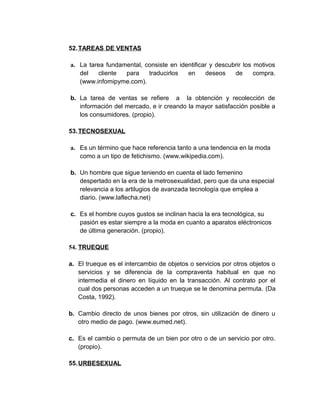 52.TAREAS DE VENTAS
a. La tarea fundamental, consiste en identificar y descubrir los motivos
del cliente para traducirlos en deseos de compra.
(www.infomipyme.com).
b. La tarea de ventas se refiere a la obtención y recolección de
información del mercado, e ir creando la mayor satisfacción posible a
los consumidores. (propio).
53.TECNOSEXUAL
a. Es un término que hace referencia tanto a una tendencia en la moda
como a un tipo de fetichismo. (www.wikipedia.com).
b. Un hombre que sigue teniendo en cuenta el lado femenino
despertado en la era de la metrosexualidad, pero que da una especial
relevancia a los artilugios de avanzada tecnología que emplea a
diario. (www.laflecha.net)
c. Es el hombre cuyos gustos se inclinan hacia la era tecnológica, su
pasión es estar siempre a la moda en cuanto a aparatos eléctronicos
de última generación. (propio).
54. TRUEQUE
a. El trueque es el intercambio de objetos o servicios por otros objetos o
servicios y se diferencia de la compraventa habitual en que no
intermedia el dinero en líquido en la transacción. Al contrato por el
cual dos personas acceden a un trueque se le denomina permuta. (Da
Costa, 1992).
b. Cambio directo de unos bienes por otros, sin utilización de dinero u
otro medio de pago. (www.eumed.net).
c. Es el cambio o permuta de un bien por otro o de un servicio por otro.
(propio).
55.URBESEXUAL
 