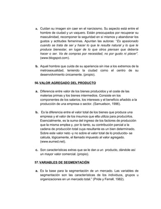 a. Cuidan su imagen sin caer en el narcisismo. Su aspecto está entre el
hombre de ciudad y un vaquero. Están preocupados por recuperar su
masculinidad, recomponer la seguridad en sí mismos y abandonar los
gustos y actitudes femeninas. Apuntan las autoras: “Es apasionado
cuando se trata de ser y hacer lo que le resulta natural y lo que le
produce bienestar, en lugar de lo que otros piensan que debería
hacer o ser. Va de compras por necesidad, no por gusto ni placer”.
(www.blogspot.com).
b. Aquel hombre que cuida de su apariencia sin irse a los extremos de la
metrosexualidad, teniendo la ciudad como el centro de su
desenvolvimiento únicamente. (propio).
56.VALOR AGREGADO DEL PRODUCTO
a. Diferencia entre valor de los bienes producidos y el coste de las
materias primas y los bienes intermedios. Consiste en los
componentes de los salarios, los intereses y el beneficio añadido a la
producción de una empresa o sector. (Samuelson, 1996).
b. Es la diferencia entre el valor total de los bienes que produce una
empresa y el valor de los insumos que ella utiliza para producirlos.
Esencialmente, es la suma del ingreso de los factores de producción
que la misma emplea y, por lo tanto, su contribución parcial a la
cadena de producción total cuya resultante es un bien determinado.
Sobre este valor neto -y no sobre el valor total de lo producido- se
calcula, lógicamente, el llamado impuesto al valor agregado.
(www.eumed.net).
c. Son características extras que se le dan a un producto, dándole así
un mayor valor comercial. (propio).
57.VARIABLES DE SEGMENTACIÓN
a. Es la base para la segmentación de un mercado. Las variables de
segmentación son las características de los individuos, grupos u
organizaciones en un mercado total.” (Pride y Ferrell, 1982).
 