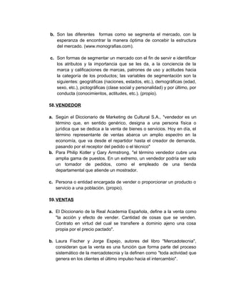 b. Son las diferentes formas como se segmenta el mercado, con la
esperanza de encontrar la manera óptima de concebir la estructura
del mercado. (www.monografias.com).
c. Son formas de segmentar un mercado con el fin de servir e identificar
los atributos y la importancia que se les da, a la conciencia de la
marca y calificaciones de marcas, patrones de uso y actitudes hacia
la categoría de los productos; las variables de segmentación son la
siguientes: geográficas (naciones, estados, etc.), demográficas (edad,
sexo, etc.), pictográficas (clase social y personalidad) y por último, por
conducta (conocimientos, actitudes, etc.). (propio).
58.VENDEDOR
a. Según el Diccionario de Marketing de Cultural S.A., "vendedor es un
término que, en sentido genérico, designa a una persona física o
jurídica que se dedica a la venta de bienes o servicios. Hoy en día, el
término representante de ventas abarca un amplio espectro en la
economía, que va desde el repartidor hasta el creador de demanda,
pasando por el receptor del pedido o el técnico"
b. Para Philip Kotler y Gary Armstrong, "el término vendedor cubre una
amplia gama de puestos. En un extremo, un vendedor podría ser solo
un tomador de pedidos, como el empleado de una tienda
departamental que atiende un mostrador.
c. Persona o entidad encargada de vender o proporcionar un producto o
servicio a una población. (propio).
59.VENTAS
a. El Diccionario de la Real Academia Española, define a la venta como
"la acción y efecto de vender. Cantidad de cosas que se venden.
Contrato en virtud del cual se transfiere a dominio ajeno una cosa
propia por el precio pactado".
b. Laura Fischer y Jorge Espejo, autores del libro "Mercadotecnia",
consideran que la venta es una función que forma parte del proceso
sistemático de la mercadotecnia y la definen como "toda actividad que
genera en los clientes el último impulso hacia el intercambio".
 