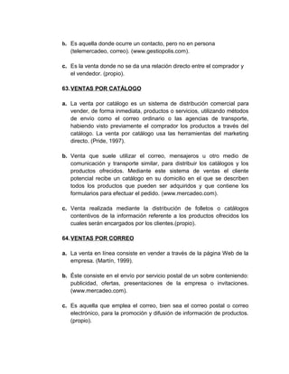 b. Es aquella donde ocurre un contacto, pero no en persona
(telemercadeo, correo). (www.gestiopolis.com).
c. Es la venta donde no se da una relación directo entre el comprador y
el vendedor. (propio).
63.VENTAS POR CATÁLOGO
a. La venta por catálogo es un sistema de distribución comercial para
vender, de forma inmediata, productos o servicios, utilizando métodos
de envío como el correo ordinario o las agencias de transporte,
habiendo visto previamente el comprador los productos a través del
catálogo. La venta por catálogo usa las herramientas del marketing
directo. (Pride, 1997).
b. Venta que suele utilizar el correo, mensajeros u otro medio de
comunicación y transporte similar, para distribuir los catálogos y los
productos ofrecidos. Mediante este sistema de ventas el cliente
potencial recibe un catálogo en su domicilio en el que se describen
todos los productos que pueden ser adquiridos y que contiene los
formularios para efectuar el pedido. (www.mercadeo.com).
c. Venta realizada mediante la distribución de folletos o catálogos
contentivos de la información referente a los productos ofrecidos los
cuales serán encargados por los clientes.(propio).
64.VENTAS POR CORREO
a. La venta en línea consiste en vender a través de la página Web de la
empresa. (Martín, 1999).
b. Éste consiste en el envío por servicio postal de un sobre conteniendo:
publicidad, ofertas, presentaciones de la empresa o invitaciones.
(www.mercadeo.com).
c. Es aquella que emplea el correo, bien sea el correo postal o correo
electrónico, para la promoción y difusión de información de productos.
(propio).
 