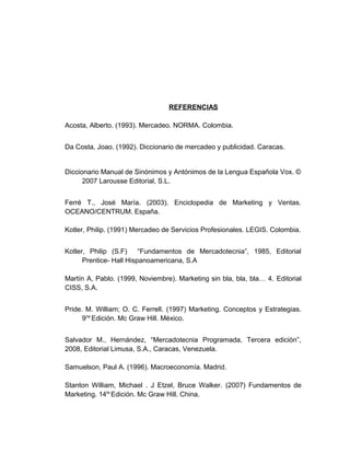 REFERENCIAS
Acosta, Alberto. (1993). Mercadeo. NORMA. Colombia.
Da Costa, Joao. (1992). Diccionario de mercadeo y publicidad. Caracas.
Diccionario Manual de Sinónimos y Antónimos de la Lengua Española Vox. ©
2007 Larousse Editorial, S.L.
Ferré T., José María. (2003). Enciclopedia de Marketing y Ventas.
OCEANO/CENTRUM. España.
Kotler, Philip. (1991) Mercadeo de Servicios Profesionales. LEGIS. Colombia.
Kotler, Philip (S.F) “Fundamentos de Mercadotecnia”, 1985, Editorial
Prentice- Hall Hispanoamericana, S.A
Martín A, Pablo. (1999, Noviembre). Marketing sin bla, bla, bla… 4. Editorial
CISS, S.A.
Pride. M. William; O. C. Ferrell. (1997) Marketing. Conceptos y Estrategias.
9na
Edición. Mc Graw Hill. México.
Salvador M., Hernández, “Mercadotecnia Programada, Tercera edición”,
2008, Editorial Limusa, S.A., Caracas, Venezuela.
Samuelson, Paul A. (1996). Macroeconomía. Madrid.
Stanton William, Michael . J Etzel, Bruce Walker. (2007) Fundamentos de
Marketing. 14ta
Edición. Mc Graw Hill. China.
 