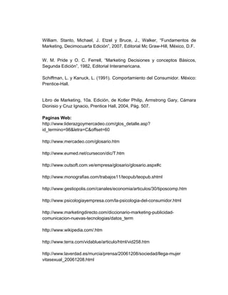 William. Stanto, Michael, J. Etzel y Bruce, J., Walker, “Fundamentos de
Marketing, Decimocuarta Edición”, 2007, Editorial Mc Graw-Hill, México, D.F.
W. M. Pride y O. C. Ferrell, “Marketing Decisiones y conceptos Básicos,
Segunda Edición”, 1982, Editorial Interamericana.
Schiffman, L. y Kanuck, L. (1991). Comportamiento del Consumidor. México:
Prentice-Hall.
Libro de Marketing, 10a. Edición, de Kotler Philip, Armstrong Gary, Cámara
Dionisio y Cruz Ignacio, Prentice Hall, 2004, Pág. 507.
Paginas Web:
http://www.liderazgoymercadeo.com/glos_detalle.asp?
id_termino=98&letra=C&offset=60
http://www.mercadeo.com/glosario.htm
http://www.eumed.net/cursecon/dic/T.htm
http://www.outsoft.com.ve/empresa/glosario/glosario.aspx#c
http://www.monografias.com/trabajos11/teopub/teopub.shtml
http://www.gestiopolis.com/canales/economia/articulos/30/tiposcomp.htm
http://www.psicologiayempresa.com/la-psicologia-del-consumidor.html
http://www.marketingdirecto.com/diccionario-marketing-publicidad-
comunicacion-nuevas-tecnologias/datos_term
http://www.wikipedia.com/.htm
http://www.terra.com/vidablue/articulo/html/vid258.htm
http://www.laverdad.es/murcia/prensa/20061208/sociedad/llega-mujer
vitasexual_20061208.html
 