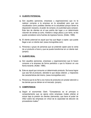 4. CLIENTE POTENCIAL
a. Son aquellos (personas, empresas u organizaciones) que no le
realizan compras a la empresa en la actualidad pero que son
visualizados como posibles clientes en la actualidad porque tienen la
disposición necearía, el poder de compra y la autoridad para comprar.
Este tipo de clientes es el que podría dar lugar a un determinado
volumen de ventas (a corto, mediano o largo plazo) y por tanto, se les
puede considerar como fuentes de ingresos futuros. (Kotler. 1996).
b. El cliente potencial es aquel que hay que llegar a captar, que puede
llegar a ser un cliente real. (www.monografias.com)
c. Personas o grupo de personas que se pretende captar para la venta
de un producto a futuro y que se puede transformar en un cliente real.
(propio).
5. CLIENTE REAL
a. Son aquellos (personas, empresas u organizaciones) que le hacen
compras a la empresa de forma periódica o que lo hicieron en una
fecha reciente. (Kotler. 1996).
b. Este es aquel que consume un determinado producto. Se busca lograr
que sea fiel al producto, dándole lo que desea obtener, y mejorando
las características del mismo. (www.monografias.com)
c. Persona que le es fiel a una marca de productos sin prestar atención a
las demás que se ofertan en el mercado. (propio).
6. COMPETENCIA
a. Según el economista Clark: "Competencia es el principio e
comportamiento que se ejerce entre empresas rivales (oferta) al
actuar bajo la presión de clientes (demanda), que tiene el poder de
influir sobre las empresas en virtud de la capacidad de elección de
proveedores rivales."
 