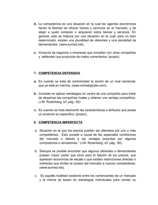 b. La competencia es una situación en la cual los agentes económicos
tienen la libertad de ofrecer bienes y servicios en el mercado, y de
elegir a quién compran o adquieren estos bienes y servicios. En
general, esto se traduce por una situación en la cual, para un bien
determinado, existen una pluralidad de oferentes y una pluralidad de
demandantes. (www.eumed.net).
c. Conjunto de negocios o empresas que compiten con otras compañías
y defienden sus productos de malos comentarios. (propio).
7. COMPETENCIA DEFENSIVA
a. Es cuando se trata de contrarrestar la acción de un rival comercial,
que ya está en marcha. (www.entradagratis.com).
b. Consiste en aplicar estrategias en contra de una compañía para tratar
de desarmar las compañías rivales y obtener una ventaja competitiva.
(J.M. Rosenberg, s/f, pág.: 82)
c. Es cuando se trata desmentir las características o atributos que posee
un producto en específico. (propio).
8. COMPETENCIA IMPERFECTA
a. Situación en la que los precios pueden ser alterados por uno o más
competidores. Esto sucede a causa de las especiales condiciones
del mercado o debido a las ventajas poseídas por algunos
compradores o vendedores.” (J.M. Rosenberg, s/f, pág.: 82).
b. Siempre es posible encontrar que algunos oferentes o demandantes
poseen mayor poder que otros para la fijación de los precios, que
aparecen economías de escala o que existen restricciones directas o
indirectas que limitan el acceso del mercado a nuevos competidores.
(www.eumed.net).
c. Es aquella rivalidad existente entre los comerciantes de un mercado
y la misma se basan en estrategias individuales para vender su
 