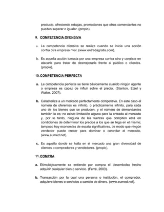 producto, ofreciendo rebajas, promociones que otros comerciantes no
pueden superar o igualar. (propio).
9. COMPETENCIA OFENSIVA
a. La competencia ofensiva se realiza cuando se inicia una acción
contra otra empresa rival. (www.entradagratis.com).
b. Es aquella acción tomada por una empresa contra otra y consiste en
atacarla para tratar de desmejorarla frente al público o clientes.
(propio).
10.COMPETENCIA PERFECTA
a. La competencia perfecta se tiene básicamente cuando ningún agente
o empresa es capaz de influir sobre el precio. (Stanton, Etzel y
Walter, 2007).
b. Caracteriza a un mercado perfectamente competitivo. En este caso el
número de oferentes es infinito, o prácticamente infinito, para cada
uno de los bienes que se producen, y el número de demandantes
también lo es; no existe limitación alguna para la entrada al mercado
y, por lo tanto, ninguna de las fuerzas que compiten está en
condiciones de determinar los precios a los que se llega en el mismo;
tampoco hay economías de escala significativas, de modo que ningún
vendedor puede crecer para dominar o controlar el mercado.
(www.eumed.net).
c. Es aquella donde se halla en el mercado una gran diversidad de
clientes o compradores y vendedores. (propio).
11.COMPRA
a. Etimológicamente se entiende por compra el desembolso hecho
adquirir cualquier bien o servicio. (Ferré, 2003).
b. Transacción por la cual una persona o institución, el comprador,
adquiere bienes o servicios a cambio de dinero. (www.eumed.net).
 