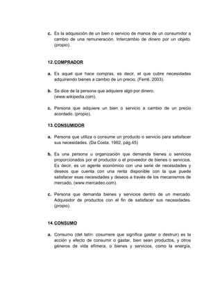 c. Es la adquisición de un bien o servicio de manos de un consumidor a
cambio de una remuneración. Intercambio de dinero por un objeto.
(propio).
12.COMPRADOR
a. Es aquel que hace compras, es decir, el que cubre necesidades
adquiriendo bienes a cambio de un precio. (Ferré, 2003).
b. Se dice de la persona que adquiere algo por dinero.
(www.wikipedia.com).
c. Persona que adquiere un bien o servicio a cambio de un precio
acordado. (propio).
13.CONSUMIDOR
a. Persona que utiliza o consume un producto o servicio para satisfacer
sus necesidades. (Da Costa, 1992, pág.45)
b. Es una persona u organización que demanda bienes o servicios
proporcionados por el productor o el proveedor de bienes o servicios.
Es decir, es un agente económico con una serie de necesidades y
deseos que cuenta con una renta disponible con la que puede
satisfacer esas necesidades y deseos a través de los mecanismos de
mercado. (www.mercadeo.com).
c. Persona que demanda bienes y servicios dentro de un mercado.
Adquisidor de productos con el fin de satisfacer sus necesidades.
(propio).
14.CONSUMO
a. Consumo (del latín: cosumere que significa gastar o destruir) es la
acción y efecto de consumir o gastar, bien sean productos, y otros
géneros de vida efímera, o bienes y servicios, como la energía,
 
