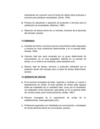 entendiendo por consumir como el hecho de utilizar estos productos y
servicios para satisfacer necesidades. (Smith, 1976).
b. Proceso de adquisición y aplicación de productos o servicios para la
satisfacción de necesidades. (Martínez, 1990).
c. Obtención de bienes dentro de un mercado. Aumento de la demande
del mercado. (propio).
15.DEMANDA
a. Cantidad de bienes o servicios que los consumidores están dispuestos
a comprar en unas condiciones determinadas y en un periodo dado.
(Acosta, 1994).
b. Volumen total que sería comprado por un grupo determinado de
consumidores, en un área geográfica, definida en un período de
tiempo, en un entorno de marketing. (www.wikipedia.com).
c. Número total de bienes, servicios o productos solicitados por la
población dentro del mercado para un lapso de tiempo determinado.
(propio).
16.GERENTE DE VENTAS
a. Es la persona encargada de dirigir, organizar y controlar un cuerpo o
departamento de ventas. El buen gerente de ventas debe agrupar
todas las cualidades de un verdadero líder, como son la honestidad,
ser catalizador, tomar decisiones, ejecutarlas, en fin un gerente deber
ser muchas cosas, para muchas personas. (Kotler, 1991).
b. Persona encargada de la organización de ventas de un
establecimiento. (www.gestiopolis.com).
c. Profesional capacitado con habilidades de comunicación y estrategias
de ventas efectivas dentro de una empresa. (propio).
 