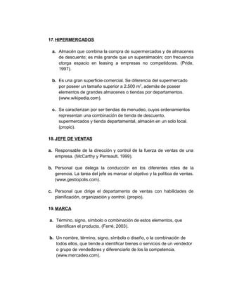17.HIPERMERCADOS
a. Almacén que combina la compra de supermercados y de almacenes
de descuento; es más grande que un superalmacén; con frecuencia
otorga espacio en leasing a empresas no competidoras. (Pride,
1997).
b. Es una gran superficie comercial. Se diferencia del supermercado
por poseer un tamaño superior a 2.500 m2
, además de poseer
elementos de grandes almacenes o tiendas por departamentos.
(www.wikipedia.com).
c. Se caracterizan por ser tiendas de menudeo, cuyos ordenamientos
representan una combinación de tienda de descuento,
supermercados y tienda departamental, almacén en un solo local.
(propio).
18.JEFE DE VENTAS
a. Responsable de la dirección y control de la fuerza de ventas de una
empresa. (McCarthy y Perreault, 1999).
b. Personal que delega la conducción en los diferentes roles de la
gerencia. La tarea del jefe es marcar el objetivo y la política de ventas.
(www.gestiopolis.com).
c. Personal que dirige el departamento de ventas con habilidades de
planificación, organización y control. (propio).
19.MARCA
a. Término, signo, símbolo o combinación de estos elementos, que
identifican el producto. (Ferré, 2003).
b. Un nombre, término, signo, símbolo o diseño, o la combinación de
todos ellos, que tiende a identificar bienes o servicios de un vendedor
o grupo de vendedores y diferenciarlo de los la competencia.
(www.mercadeo.com).
 
