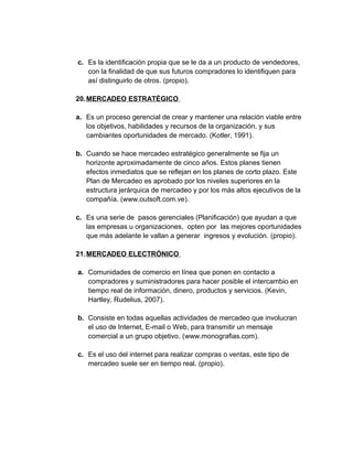 c. Es la identificación propia que se le da a un producto de vendedores,
con la finalidad de que sus futuros compradores lo identifiquen para
así distinguirlo de otros. (propio).
20.MERCADEO ESTRATÉGICO
a. Es un proceso gerencial de crear y mantener una relación viable entre
los objetivos, habilidades y recursos de la organización, y sus
cambiantes oportunidades de mercado. (Kotler, 1991).
b. Cuando se hace mercadeo estratégico generalmente se fija un
horizonte aproximadamente de cinco años. Estos planes tienen
efectos inmediatos que se reflejan en los planes de corto plazo. Este
Plan de Mercadeo es aprobado por los niveles superiores en la
estructura jerárquica de mercadeo y por los más altos ejecutivos de la
compañía. (www.outsoft.com.ve).
c. Es una serie de pasos gerenciales (Planificación) que ayudan a que
las empresas u organizaciones, opten por las mejores oportunidades
que más adelante le vallan a generar ingresos y evolución. (propio).
21.MERCADEO ELECTRÓNICO
a. Comunidades de comercio en línea que ponen en contacto a
compradores y suministradores para hacer posible el intercambio en
tiempo real de información, dinero, productos y servicios. (Kevin,
Hartley, Rudelius, 2007).
b. Consiste en todas aquellas actividades de mercadeo que involucran
el uso de Internet, E-mail o Web, para transmitir un mensaje
comercial a un grupo objetivo. (www.monografias.com).
c. Es el uso del internet para realizar compras o ventas, este tipo de
mercadeo suele ser en tiempo real. (propio).
 