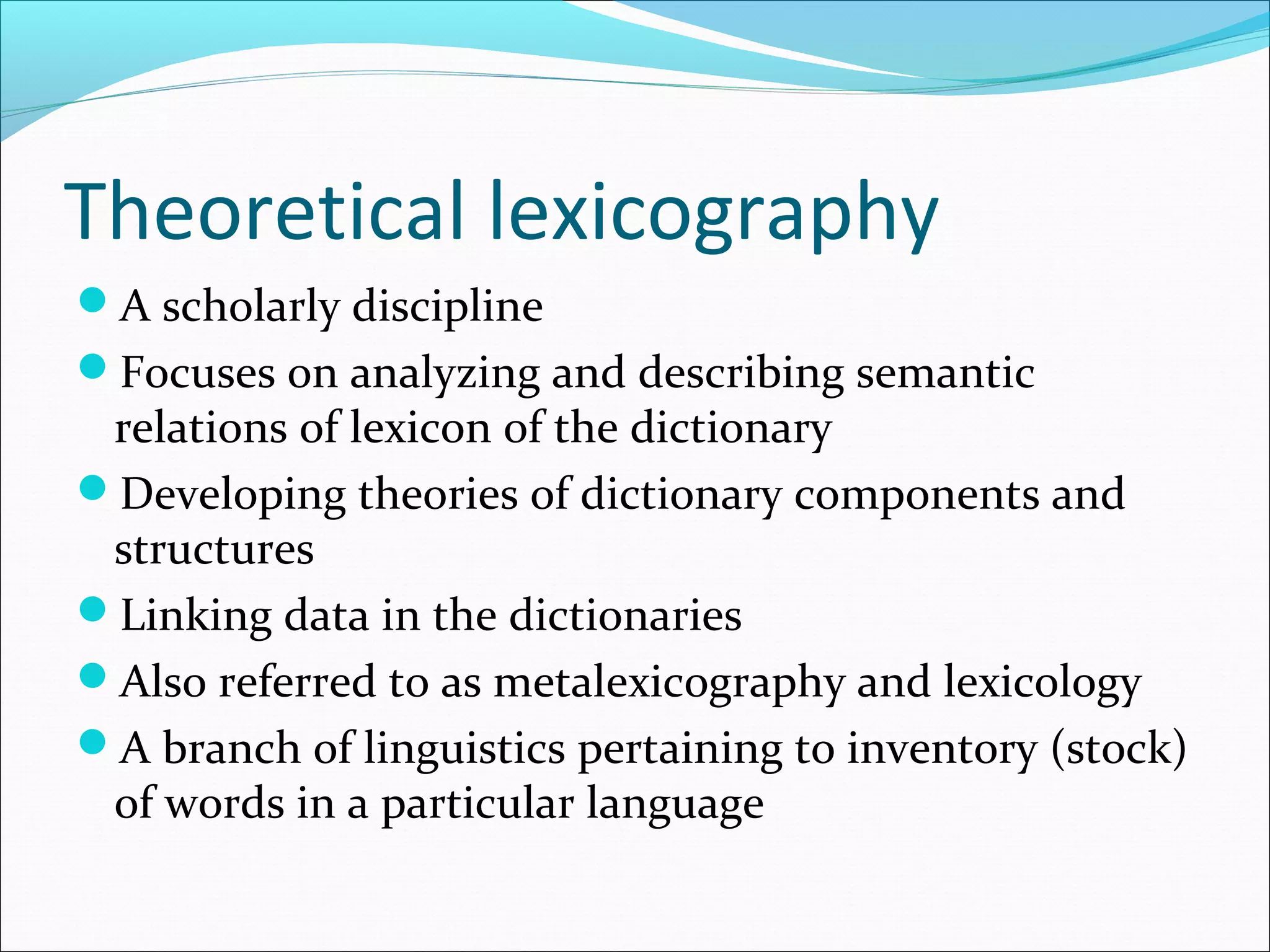 Theoretical lexicography
A scholarly discipline
Focuses on analyzing and describing semantic
relations of lexicon of the dictionary
Developing theories of dictionary components and
structures
Linking data in the dictionaries
Also referred to as metalexicography and lexicology
A branch of linguistics pertaining to inventory (stock)
of words in a particular language
 