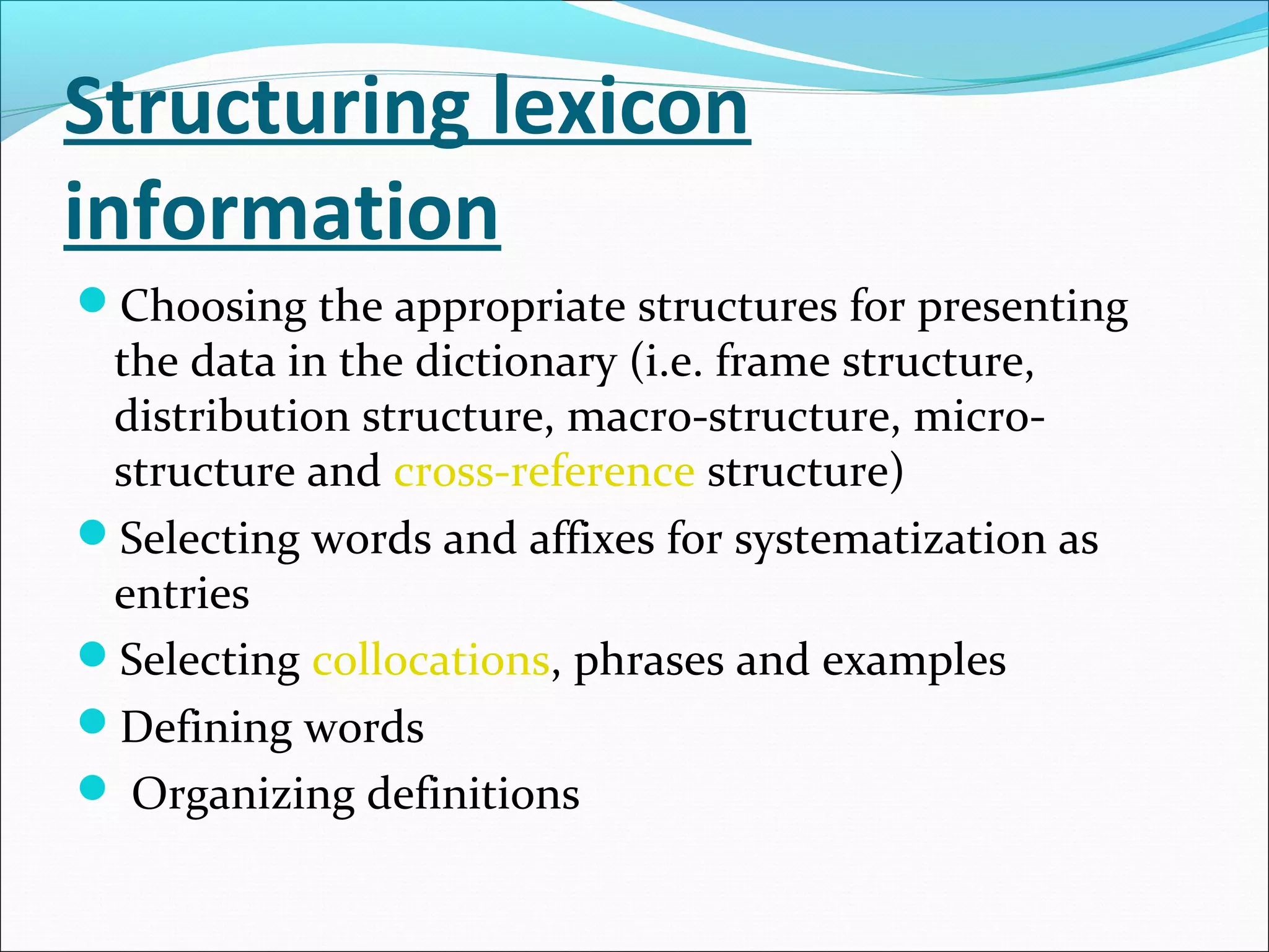 Structuring lexicon
information
Choosing the appropriate structures for presenting
the data in the dictionary (i.e. frame structure,
distribution structure, macro-structure, micro-
structure and cross-reference structure)
Selecting words and affixes for systematization as
entries
Selecting collocations, phrases and examples
Defining words
 Organizing definitions
 