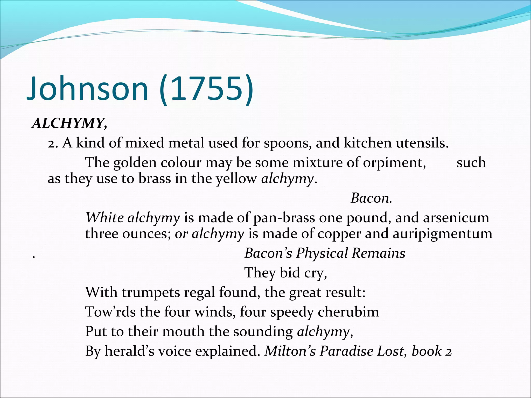 Johnson (1755)
ALCHYMY,
2. A kind of mixed metal used for spoons, and kitchen utensils.
The golden colour may be some mixture of orpiment, such
as they use to brass in the yellow alchymy.
Bacon.
White alchymy is made of pan-brass one pound, and arsenicum
three ounces; or alchymy is made of copper and auripigmentum
. Bacon’s Physical Remains
They bid cry,
With trumpets regal found, the great result:
Tow’rds the four winds, four speedy cherubim
Put to their mouth the sounding alchymy,
By herald’s voice explained. Milton’s Paradise Lost, book 2
 