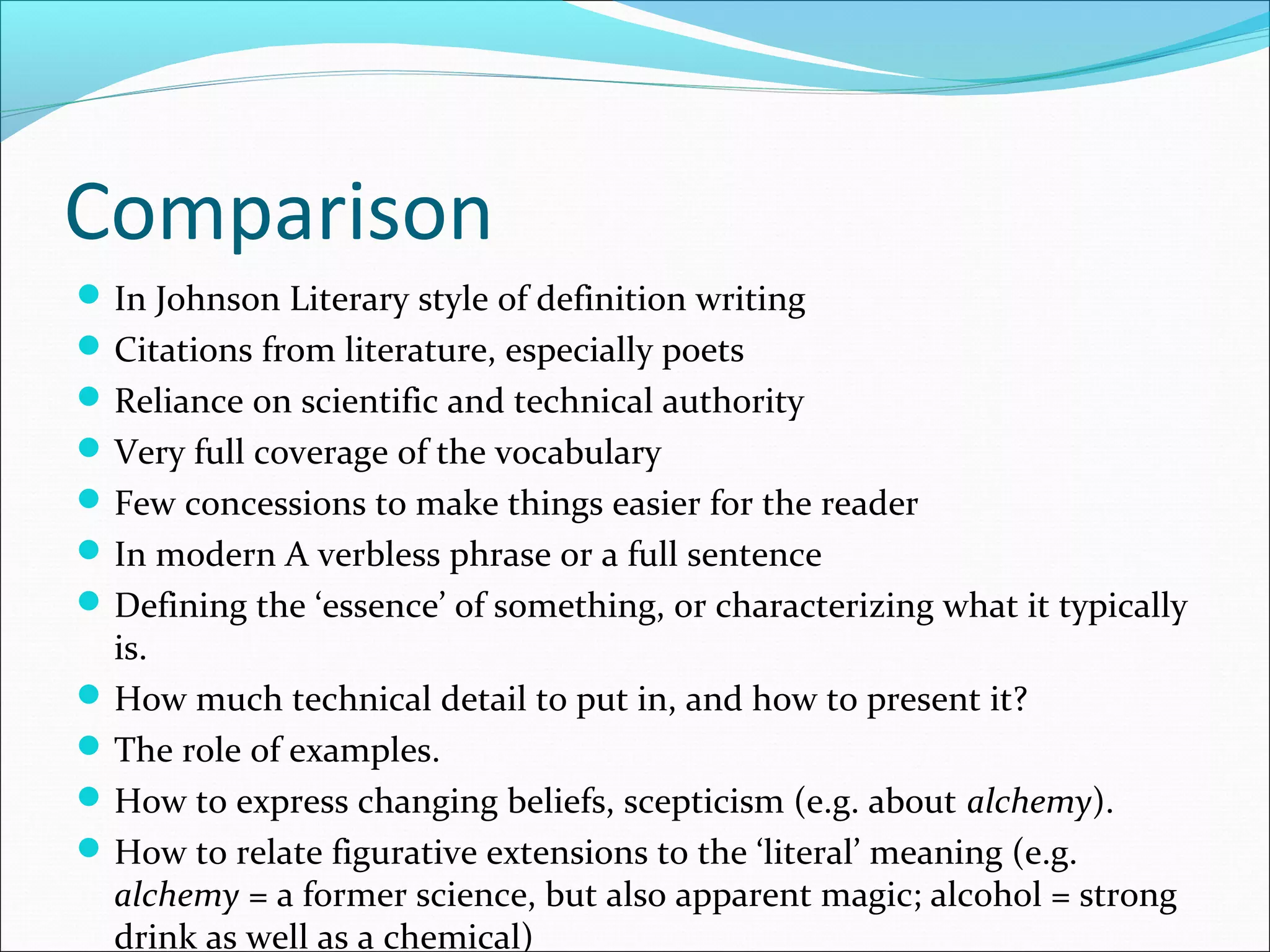 Comparison
In Johnson Literary style of definition writing
Citations from literature, especially poets
Reliance on scientific and technical authority
Very full coverage of the vocabulary
Few concessions to make things easier for the reader
In modern A verbless phrase or a full sentence
Defining the ‘essence’ of something, or characterizing what it typically
is.
How much technical detail to put in, and how to present it?
The role of examples.
How to express changing beliefs, scepticism (e.g. about alchemy).
How to relate figurative extensions to the ‘literal’ meaning (e.g.
alchemy = a former science, but also apparent magic; alcohol = strong
drink as well as a chemical)
 