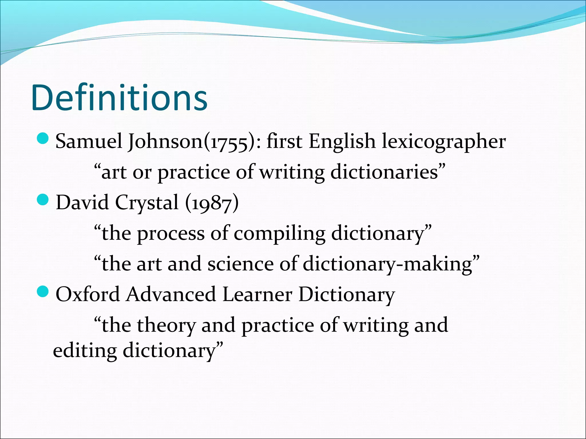 Definitions
Samuel Johnson(1755): first English lexicographer
“art or practice of writing dictionaries”
David Crystal (1987)
“the process of compiling dictionary”
“the art and science of dictionary-making”
Oxford Advanced Learner Dictionary
“the theory and practice of writing and
editing dictionary”
 
