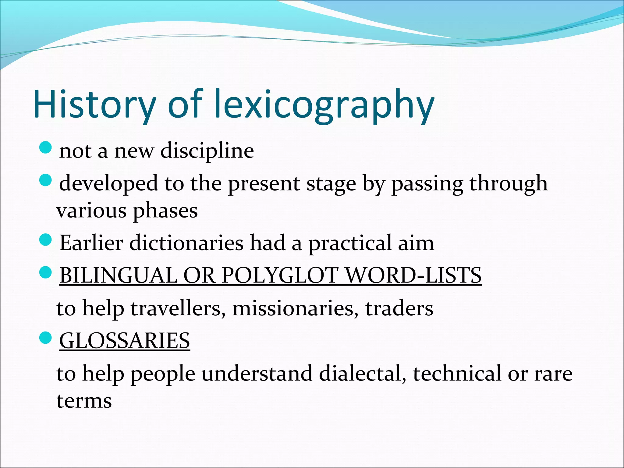 History of lexicography
not a new discipline
developed to the present stage by passing through
various phases
Earlier dictionaries had a practical aim
BILINGUAL OR POLYGLOT WORD-LISTS
to help travellers, missionaries, traders
GLOSSARIES
to help people understand dialectal, technical or rare
terms
 
