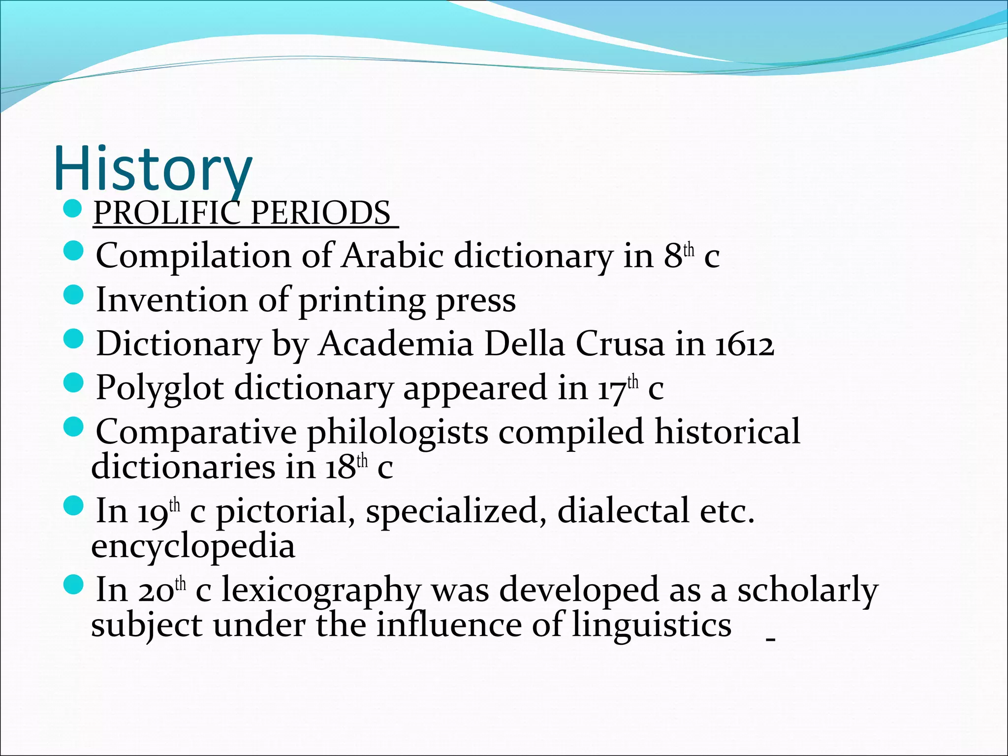 HistoryPROLIFIC PERIODS
Compilation of Arabic dictionary in 8th
c
Invention of printing press
Dictionary by Academia Della Crusa in 1612
Polyglot dictionary appeared in 17th
c
Comparative philologists compiled historical
dictionaries in 18th
c
In 19th
c pictorial, specialized, dialectal etc.
encyclopedia
In 20th
c lexicography was developed as a scholarly
subject under the influence of linguistics
 