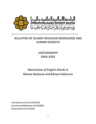 KULLIYYAH OF ISLAMIC REVEALED KNOWLEDGE AND
                   HUMAN SCIENCES


                           LEXICOGRAPHY
                             ENGL 6203



               Nativization of English Words in
            Bahasa Malaysia and Bahasa Indonesia




IhsanIbadurrahman (G1025429)
SyareenIzzatyBtMajelan (G1029580)
RudianaRazali (G1115202)

                                    1
 