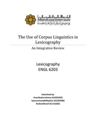 The Use of Corpus Linguistics in
         Lexicography
       An Integrative Review



           Lexicography
            ENGL 6203




                 Submitted by:
         IhsanIbadurrahman (G1025429)
       SyareenIzzatyBtMajelan (G1029580)
            RudianaRazali (G1115202)
 
