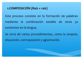 1.COMPOSICIÓN (Raíz + raíz)
Este proceso consiste en la formación de palabras
mediante la combinación estable de otras ya
existentes en la lengua.
Se sirve de varios procedimientos, como la sinapsia,
disyunción, contraposición y aglutinación.
 