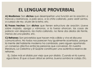 EL LENGUAJE PROVERBIAL
A) Modismos: Son dichos que desempeñan una función en la oración: a
trancas y barrancas, a palo seco, a la chita callando, para vestir santos,
a cuerpo de rey, al pie de la letra, etc.
B) Frases hechas: Son dichos que tienen estructura de oración: Llueve
sobre mojado, apaga y vámonos, a la fuerza ahorcan, las cosas de
palacio van despacio, las mata callando, no tiene dos dedos de frente,
menos da una piedra, etc.
C) Refranes: Son proverbios que hacen más cálido y vivo el discurso
comunicativo. No todos nos parecen hoy igualmente acertados, porque
la mente del hablante moderno ha cambiado, pero siguen aportando
un consenso afectivo entre las personas que conversan. En nuestra
literatura, La Celestina y El Quijote constituyen una auténtica reserva de
refranes.
Ej.: Sabe más el diablo por viejo que por diablo. Cuando el río suena,
agua lleva. El que a buen árbol se arrima, buena sombra le cobija. Etc.
 