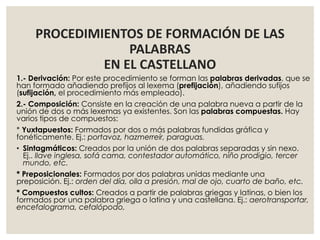 PROCEDIMIENTOS DE FORMACIÓN DE LAS
PALABRAS
EN EL CASTELLANO
1.- Derivación: Por este procedimiento se forman las palabras derivadas, que se
han formado añadiendo prefijos al lexema (prefijación), añadiendo sufijos
(sufijación, el procedimiento más empleado).
2.- Composición: Consiste en la creación de una palabra nueva a partir de la
unión de dos o más lexemas ya existentes. Son las palabras compuestas. Hay
varios tipos de compuestos:
* Yuxtapuestos: Formados por dos o más palabras fundidas gráfica y
fonéticamente. Ej.: portavoz, hazmerreír, paraguas.
• Sintagmáticos: Creados por la unión de dos palabras separadas y sin nexo.
Ej.. llave inglesa, sofá cama, contestador automático, niño prodigio, tercer
mundo, etc.
* Preposicionales: Formados por dos palabras unidas mediante una
preposición. Ej.: orden del día, olla a presión, mal de ojo, cuarto de baño, etc.
* Compuestos cultos: Creados a partir de palabras griegas y latinas, o bien los
formados por una palabra griega o latina y una castellana. Ej.: aerotransportar,
encefalograma, cefalópodo,
 
