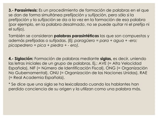 3.- Parasíntesis: Es un procedimiento de formación de palabras en el que
se dan de forma simultánea prefijación y sufijación, pero sólo si la
prefijación y la sufijación se da a la vez en la formación de esa palabra
(por ejemplo, en la palabra desalmado, no se puede quitar ni el prefijo ni
el sufijo).
También se consideran palabras parasintéticas las que son compuestas y
además prefijadas o sufijadas. (Ej: paragüero = para + agua + -ero;
picapedrero = pica + piedra + - ero).
4.- Siglación: Formación de palabras mediante siglas, es decir, uniendo
las letras iniciales de un grupo de palabras. Ej.: AVE (= Alta Velocidad
Española), NIF (= Número de Identificación Fiscal), ONG (= Organización
No Gubernamental), ONU (= Organización de las Naciones Unidas), RAE
(= Real Academia Española).
* Se dice que una sigla se ha lexicalizado cuando los hablantes han
perdido conciencia de su origen y la utilizan como una palabra más.
 