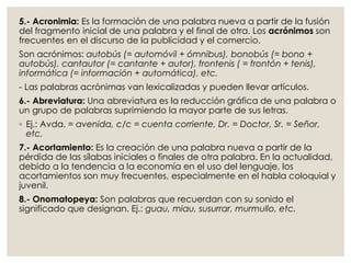 5.- Acronimia: Es la formación de una palabra nueva a partir de la fusión
del fragmento inicial de una palabra y el final de otra. Los acrónimos son
frecuentes en el discurso de la publicidad y el comercio.
Son acrónimos: autobús (= automóvil + ómnibus), bonobús (= bono +
autobús), cantautor (= cantante + autor), frontenis ( = frontón + tenis),
informática (= información + automática), etc.
- Las palabras acrónimas van lexicalizadas y pueden llevar artículos.
6.- Abreviatura: Una abreviatura es la reducción gráfica de una palabra o
un grupo de palabras suprimiendo la mayor parte de sus letras.
◦ Ej.: Avda. = avenida, c/c = cuenta corriente, Dr. = Doctor, Sr. = Señor,
etc.
7.- Acortamiento: Es la creación de una palabra nueva a partir de la
pérdida de las sílabas iniciales o finales de otra palabra. En la actualidad,
debido a la tendencia a la economía en el uso del lenguaje, los
acortamientos son muy frecuentes, especialmente en el habla coloquial y
juvenil.
8.- Onomatopeya: Son palabras que recuerdan con su sonido el
significado que designan. Ej.: guau, miau, susurrar, murmullo, etc.
 