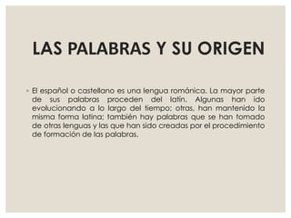 LAS PALABRAS Y SU ORIGEN
◦ El español o castellano es una lengua románica. La mayor parte
de sus palabras proceden del latín. Algunas han ido
evolucionando a lo largo del tiempo; otras, han mantenido la
misma forma latina; también hay palabras que se han tomado
de otras lenguas y las que han sido creadas por el procedimiento
de formación de las palabras.
 