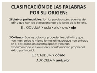 CLASIFICACIÓN DE LAS PALABRAS
POR SU ORIGEN:
Palabras patrimoniales: Son las palabras procedentes del
latín y que han ido evolucionando a lo largo de la historia.
Ej.: OCULUM > oclo> ollo> oyo> ojo
Cultismos: Son las palabras procedentes del latín y que
han mantenido la misma forma latina, porque han entrado
en el castellano en distintas épocas y no han
experimentado la evolución y transformación propia del
léxico patrimonial.
Ej.: CALIDUM > cálido
AURICULA > auricular
 