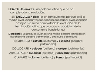  Semicultismos: Es una palabra latina que no ha
completado su evolución.
Ej.: SAECULUM > siglo (es un semicultismo, porque está a
medio evolucionar ya que tendría que haber evolucionado
a “sejo”. No se ha completado la evolución de la
terminación latina que provoca la aparición de la
consonante j castellana.)
 Dobletes: Se produce cuando una misma palabra latina da en
español una palabra patrimonial y otra culta o semiculta.
Ej.: STRICTUM > estricto (cultismo) y estrecho (palabra
patrimonial)
COLLOCARE > colocar (cultismo) y colgar (patrimonial)
AUSCULTARE > auscultar (cultismo) y escuchar (patrimonial)
CLAMARE > clamar (cultismo) y llamar (patrimonial)
 