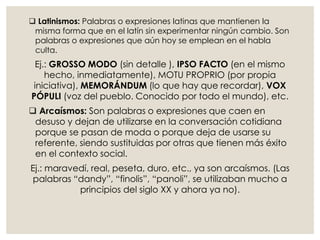  Latinismos: Palabras o expresiones latinas que mantienen la
misma forma que en el latín sin experimentar ningún cambio. Son
palabras o expresiones que aún hoy se emplean en el habla
culta.
Ej.: GROSSO MODO (sin detalle ), IPSO FACTO (en el mismo
hecho, inmediatamente), MOTU PROPRIO (por propia
iniciativa), MEMORÁNDUM (lo que hay que recordar), VOX
PÓPULI (voz del pueblo. Conocido por todo el mundo), etc.
 Arcaísmos: Son palabras o expresiones que caen en
desuso y dejan de utilizarse en la conversación cotidiana
porque se pasan de moda o porque deja de usarse su
referente, siendo sustituidas por otras que tienen más éxito
en el contexto social.
Ej.: maravedí, real, peseta, duro, etc., ya son arcaísmos. (Las
palabras “dandy”, “finolis”, “panoli”, se utilizaban mucho a
principios del siglo XX y ahora ya no).
 