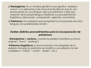  Neologismos: Es un nombre genérico que significa “palabra
nueva” y lo aplicamos a las innovaciones léxicas que se van
produciendo en una lengua, bien por préstamo o bien por
creación de la propia lengua mediante sus procedimientos
lingüísticos (derivación, composición, siglación, acronimia).
 Préstamos: Son palabras que el español ha incorporado de otras
lenguas con posterioridad al latín.
Existen distintos procedimientos para la incorporación de
préstamos:
-Extranjerismo o xenismo, cuando la palabra mantiene su forma
original ( “show”, “parking”)
-Préstamos lingüísticos, la pronunciación o la ortografía de la
palabra tomada en préstamo se modifica y se adapta a la del
castellano (“ fútbol”, “carné”, “bistec”, etc.)
 