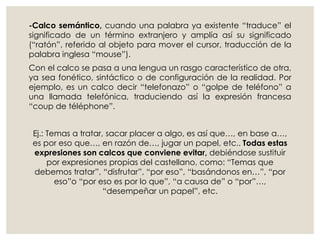 -Calco semántico, cuando una palabra ya existente “traduce” el
significado de un término extranjero y amplía así su significado
(“ratón”, referido al objeto para mover el cursor, traducción de la
palabra inglesa “mouse”).
Con el calco se pasa a una lengua un rasgo característico de otra,
ya sea fonético, sintáctico o de configuración de la realidad. Por
ejemplo, es un calco decir “telefonazo” o “golpe de teléfono” a
una llamada telefónica, traduciendo así la expresión francesa
“coup de téléphone”.
Ej.: Temas a tratar, sacar placer a algo, es así que…, en base a…,
es por eso que…, en razón de…, jugar un papel, etc.. Todas estas
expresiones son calcos que conviene evitar, debiéndose sustituir
por expresiones propias del castellano, como: “Temas que
debemos tratar”, “disfrutar”, “por eso”, “basándonos en…”, “por
eso”o “por eso es por lo que”, “a causa de” o “por”…,
“desempeñar un papel”, etc.
 