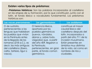 Existen varios tipos de préstamos:
-Préstamos históricos: Son las palabras incorporadas al castellano
en las etapas de su formación, por lo que constituyen, junto con el
latín, el fondo léxico o vocabulario fundamental. Los préstamos
históricos son:
Las voces prerromanas Los germanismos Los arabismos
O de sustrato,
pertenecientes a las
lenguas que hablaban
los pueblos que vivían
en la Península antes
de la llegada de los
romanos (218 a.C.), es
decir, las más antiguas
del castellano (ibero,
celta, tartesio, ligur o
vasco).
O herencia léxica,
aportada por los
pueblos germánicos
(suevos, vándalos,
alanos y, sobre todo,
visigodos) que, a partir
del año 409, llegaron a
la Península,
pertenecientes, en gran
parte, al fondo común
germánico.
constituye el mayor
caudal léxico del
castellano después del
latín, incorporados a
partir del año 711 de la
invasión musulmana.
Están presentes en
ámbitos muy distintos
de la vida, así como en
nombres de ríos y
ciudades.
 
