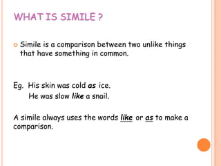 WHAT IS SIMILE ?
 Simile is a comparison between two unlike things
that have something in common.
Eg. His skin was cold as ice.
He was slow like a snail.
A simile always uses the words like or as to make a
comparison.
 