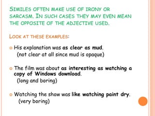 SIMILES OFTEN MAKE USE OF IRONY OR
SARCASM. IN SUCH CASES THEY MAY EVEN MEAN
THE OPPOSITE OF THE ADJECTIVE USED.
LOOK AT THESE EXAMPLES:
 His explanation was as clear as mud.
(not clear at all since mud is opaque)
 The film was about as interesting as watching a
copy of Windows download.
(long and boring)
 Watching the show was like watching paint dry.
(very boring)
 