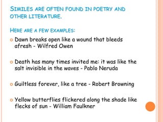 SIMILES ARE OFTEN FOUND IN POETRY AND
OTHER LITERATURE.
HERE ARE A FEW EXAMPLES:
 Dawn breaks open like a wound that bleeds
afresh - Wilfred Owen
 Death has many times invited me: it was like the
salt invisible in the waves - Pablo Neruda
 Guiltless forever, like a tree - Robert Browning
 Yellow butterflies flickered along the shade like
flecks of sun - William Faulkner
 